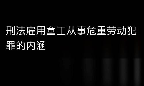 刑法雇用童工从事危重劳动犯罪的内涵
