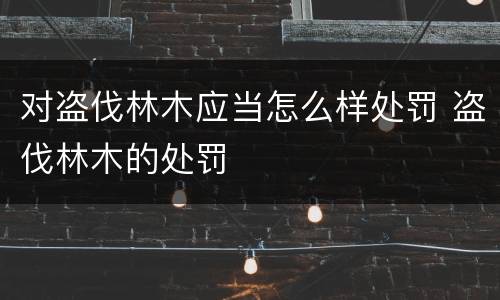 对盗伐林木应当怎么样处罚 盗伐林木的处罚