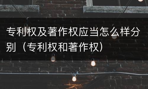 专利权及著作权应当怎么样分别（专利权和著作权）