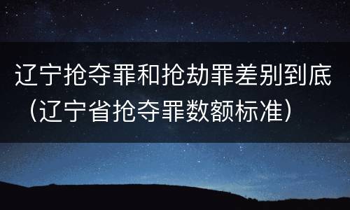 辽宁抢夺罪和抢劫罪差别到底（辽宁省抢夺罪数额标准）