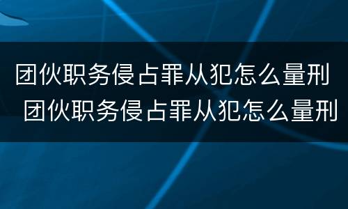 团伙职务侵占罪从犯怎么量刑 团伙职务侵占罪从犯怎么量刑标准