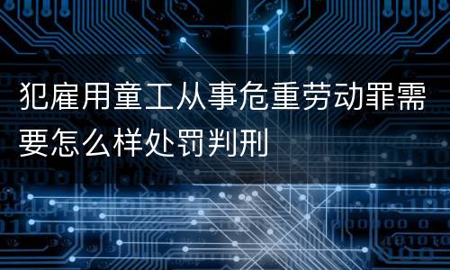 犯雇用童工从事危重劳动罪需要怎么样处罚判刑