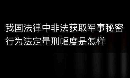 我国法律中非法获取军事秘密行为法定量刑幅度是怎样