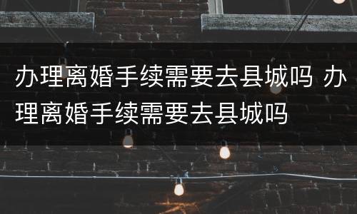 办理离婚手续需要去县城吗 办理离婚手续需要去县城吗