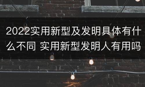 2022实用新型及发明具体有什么不同 实用新型发明人有用吗