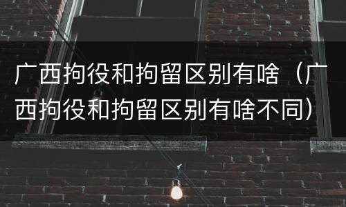 广西拘役和拘留区别有啥（广西拘役和拘留区别有啥不同）