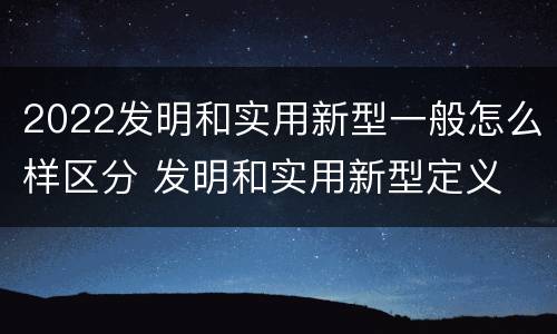 2022发明和实用新型一般怎么样区分 发明和实用新型定义