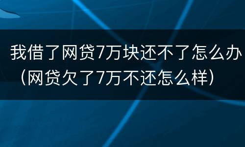 我借了网贷7万块还不了怎么办（网贷欠了7万不还怎么样）