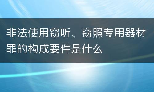 非法使用窃听、窃照专用器材罪的构成要件是什么