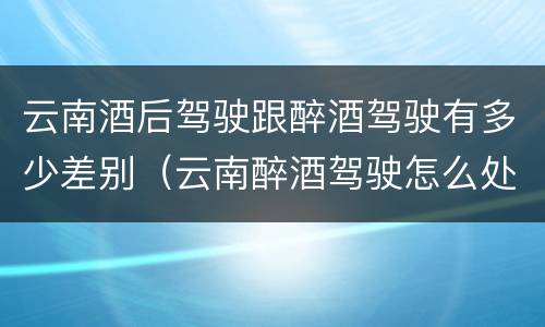 云南酒后驾驶跟醉酒驾驶有多少差别（云南醉酒驾驶怎么处罚）