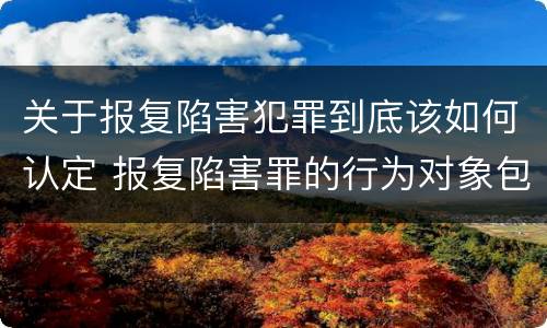 关于报复陷害犯罪到底该如何认定 报复陷害罪的行为对象包括哪些人?