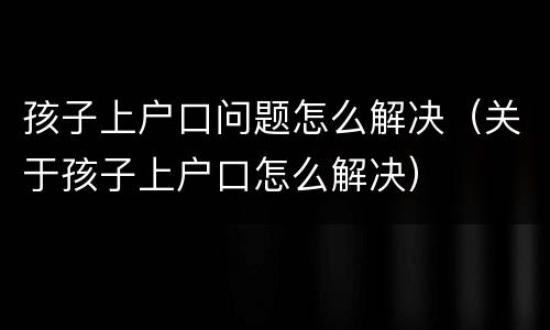 孩子上户口问题怎么解决（关于孩子上户口怎么解决）