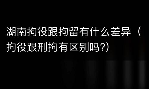 湖南拘役跟拘留有什么差异（拘役跟刑拘有区别吗?）