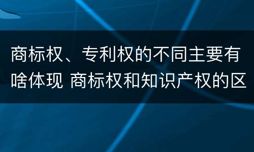 商标权、专利权的不同主要有啥体现 商标权和知识产权的区别