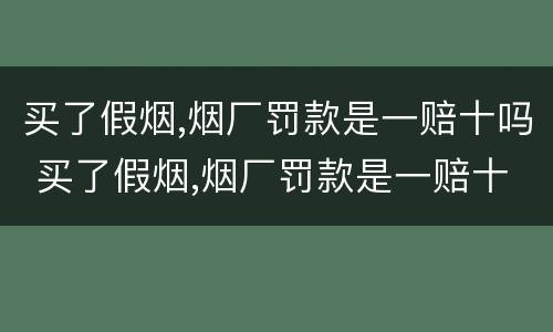 买了假烟,烟厂罚款是一赔十吗 买了假烟,烟厂罚款是一赔十吗