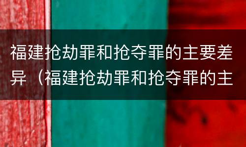 福建抢劫罪和抢夺罪的主要差异（福建抢劫罪和抢夺罪的主要差异是什么）