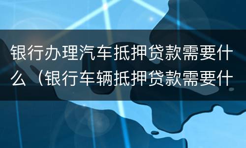 银行办理汽车抵押贷款需要什么（银行车辆抵押贷款需要什么）