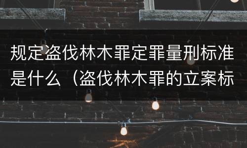 规定盗伐林木罪定罪量刑标准是什么（盗伐林木罪的立案标准）