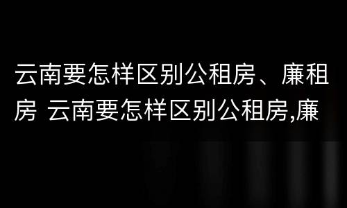 云南要怎样区别公租房、廉租房 云南要怎样区别公租房,廉租房和商品房