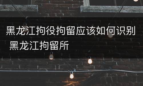 黑龙江拘役拘留应该如何识别 黑龙江拘留所