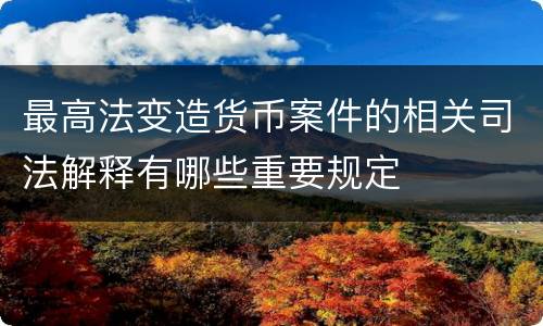 最高法变造货币案件的相关司法解释有哪些重要规定