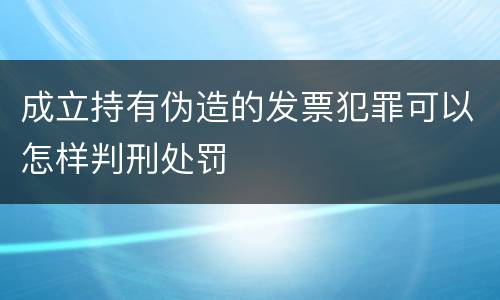 成立持有伪造的发票犯罪可以怎样判刑处罚