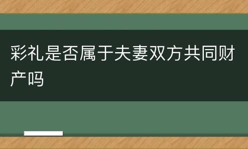 彩礼是否属于夫妻双方共同财产吗