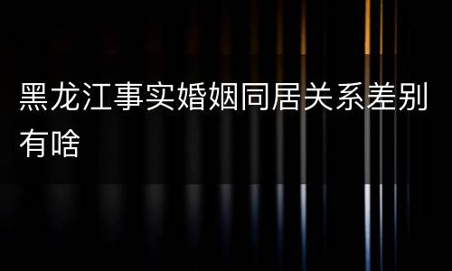 黑龙江事实婚姻同居关系差别有啥