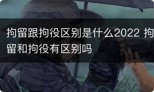 拘留跟拘役区别是什么2022 拘留和拘役有区别吗
