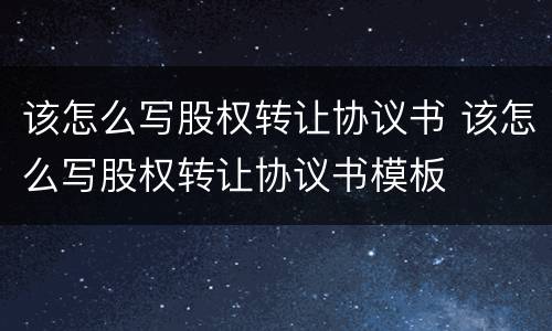 该怎么写股权转让协议书 该怎么写股权转让协议书模板
