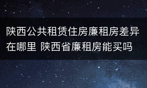 陕西公共租赁住房廉租房差异在哪里 陕西省廉租房能买吗