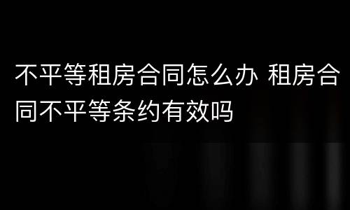 不平等租房合同怎么办 租房合同不平等条约有效吗