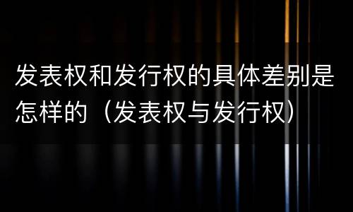 发表权和发行权的具体差别是怎样的（发表权与发行权）