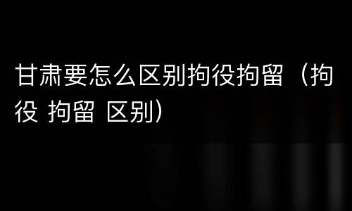 甘肃要怎么区别拘役拘留（拘役 拘留 区别）