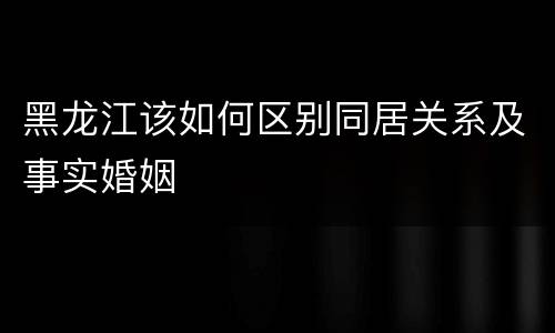 黑龙江该如何区别同居关系及事实婚姻