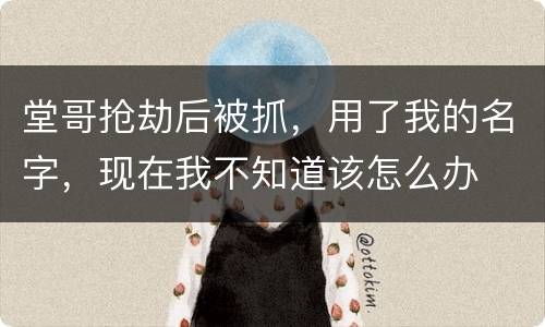 堂哥抢劫后被抓，用了我的名字，现在我不知道该怎么办