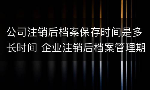 公司注销后档案保存时间是多长时间 企业注销后档案管理期限