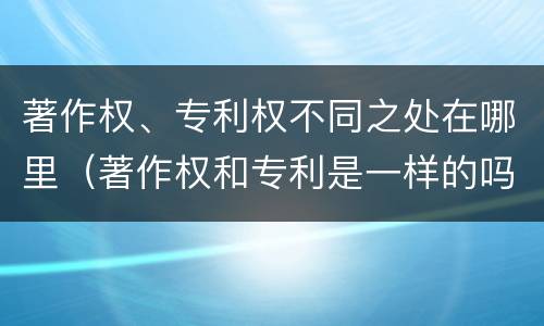 著作权、专利权不同之处在哪里（著作权和专利是一样的吗）