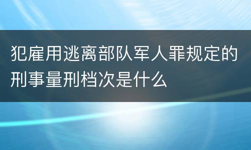 犯雇用逃离部队军人罪规定的刑事量刑档次是什么
