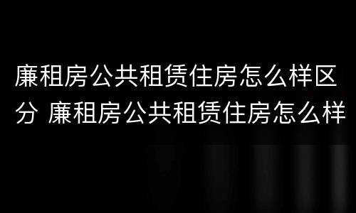 廉租房公共租赁住房怎么样区分 廉租房公共租赁住房怎么样区分是否合法