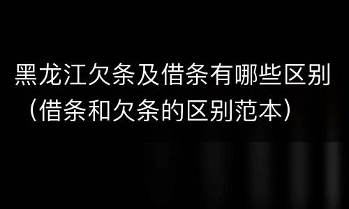黑龙江欠条及借条有哪些区别（借条和欠条的区别范本）