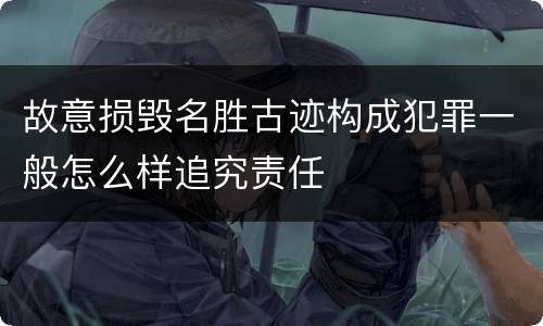 故意损毁名胜古迹构成犯罪一般怎么样追究责任