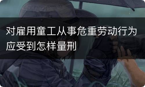 对雇用童工从事危重劳动行为应受到怎样量刑