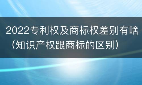 2022专利权及商标权差别有啥（知识产权跟商标的区别）