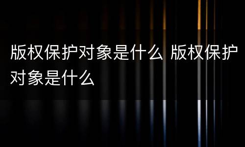 版权保护对象是什么 版权保护对象是什么