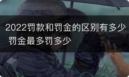 2022罚款和罚金的区别有多少 罚金最多罚多少