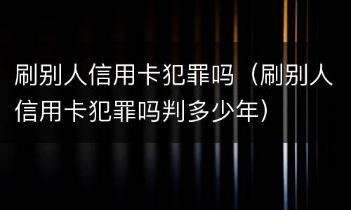 刷别人信用卡犯罪吗（刷别人信用卡犯罪吗判多少年）