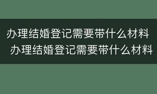 办理结婚登记需要带什么材料 办理结婚登记需要带什么材料去