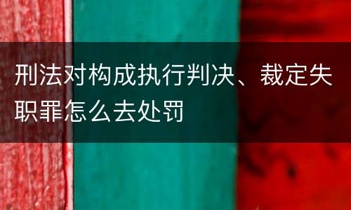刑法对构成执行判决、裁定失职罪怎么去处罚