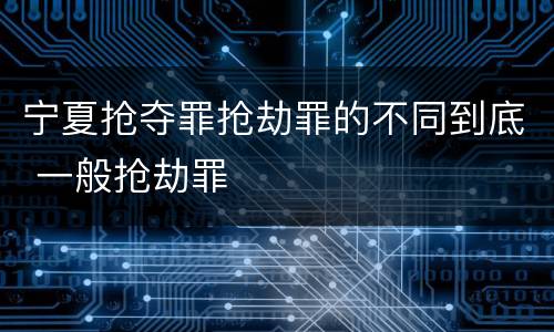 宁夏抢夺罪抢劫罪的不同到底 一般抢劫罪